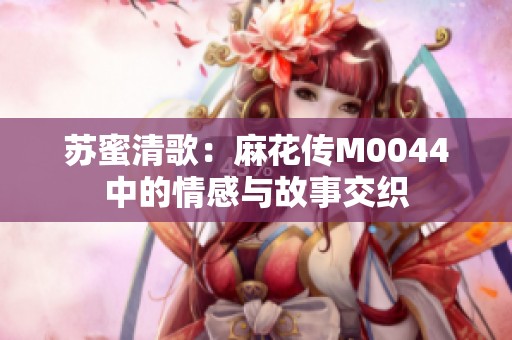 苏蜜清歌：麻花传M0044中的情感与故事交织