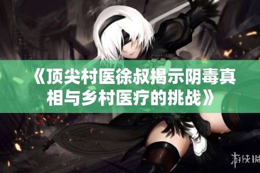 《顶尖村医徐叔揭示阴毒真相与乡村医疗的挑战》