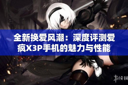 全新换爱风潮：深度评测爱疯X3P手机的魅力与性能