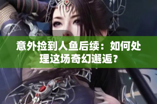 意外捡到人鱼后续：如何处理这场奇幻邂逅？