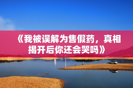 《我被误解为售假药，真相揭开后你还会哭吗》