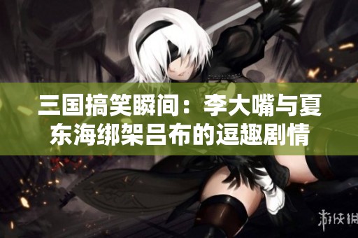 三国搞笑瞬间：李大嘴与夏东海绑架吕布的逗趣剧情