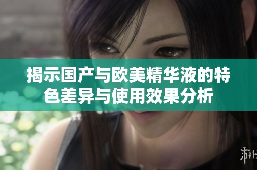 揭示国产与欧美精华液的特色差异与使用效果分析