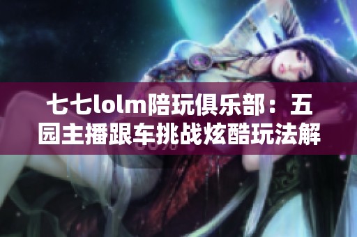 七七lolm陪玩俱乐部：五园主播跟车挑战炫酷玩法解析