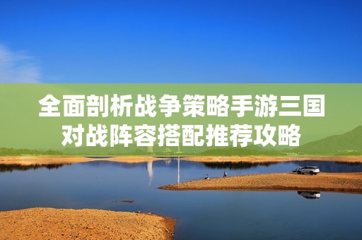 全面剖析战争策略手游三国对战阵容搭配推荐攻略