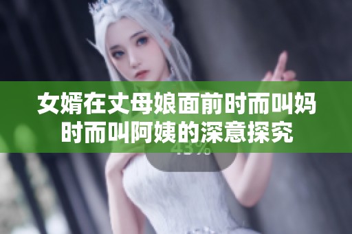 女婿在丈母娘面前时而叫妈时而叫阿姨的深意探究