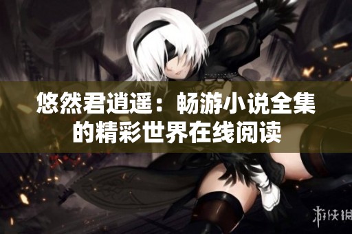 悠然君逍遥：畅游小说全集的精彩世界在线阅读