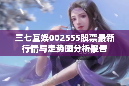 三七互娱002555股票最新行情与走势图分析报告
