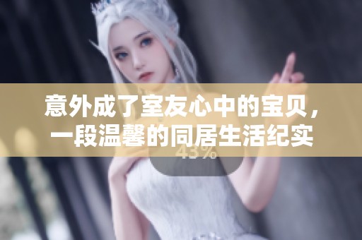 意外成了室友心中的宝贝，一段温馨的同居生活纪实
