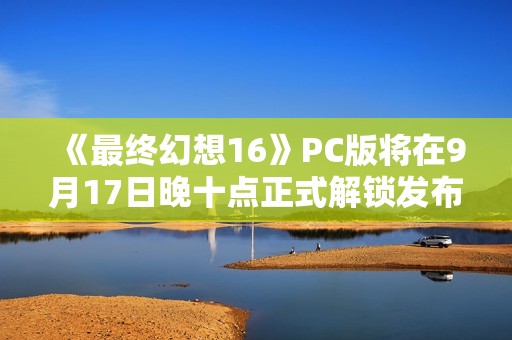 《最终幻想16》PC版将在9月17日晚十点正式解锁发布