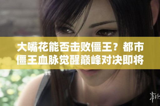 大嘴花能否击败僵王？都市僵王血脉觉醒巅峰对决即将开启！