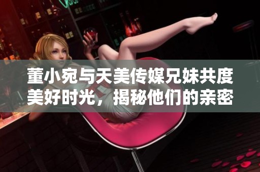 董小宛与天美传媒兄妹共度美好时光，揭秘他们的亲密日常
