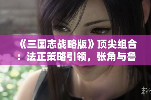 《三国志战略版》顶尖组合：法正策略引领，张角与鲁肃强强联手！