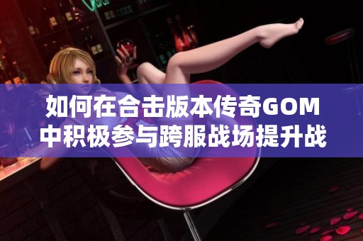 如何在合击版本传奇GOM中积极参与跨服战场提升战力技巧分享