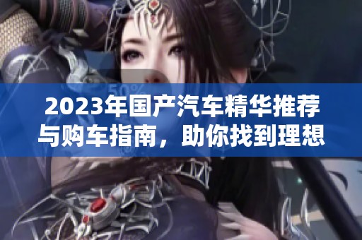 2023年国产汽车精华推荐与购车指南，助你找到理想座驾