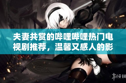 夫妻共赏的哔哩哔哩热门电视剧推荐，温馨又感人的影片汇总