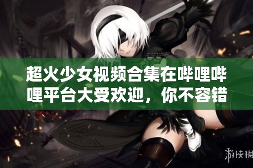 超火少女视频合集在哔哩哔哩平台大受欢迎，你不容错过