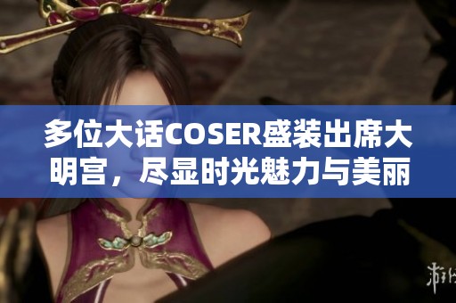 多位大话COSER盛装出席大明宫，尽显时光魅力与美丽风采