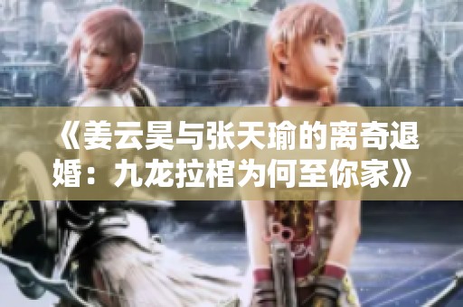《姜云昊与张天瑜的离奇退婚：九龙拉棺为何至你家》
