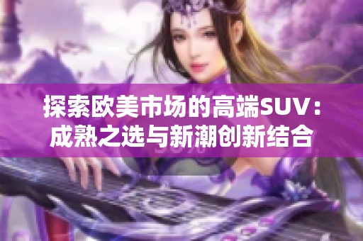 探索欧美市场的高端SUV：成熟之选与新潮创新结合