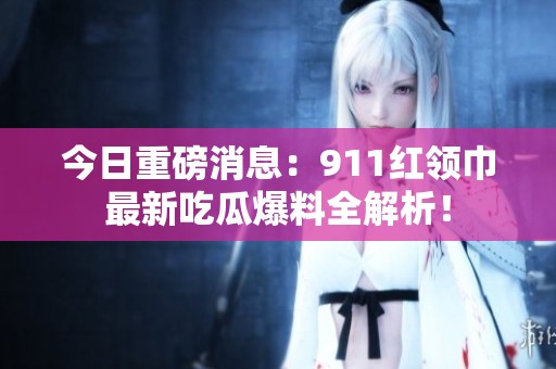 今日重磅消息：911红领巾最新吃瓜爆料全解析！