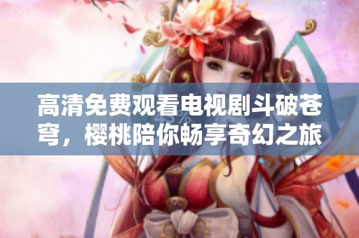 高清免费观看电视剧斗破苍穹，樱桃陪你畅享奇幻之旅