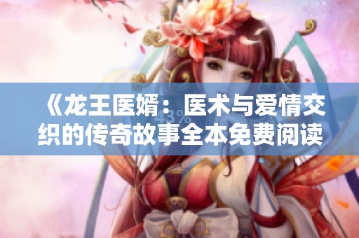 《龙王医婿：医术与爱情交织的传奇故事全本免费阅读》