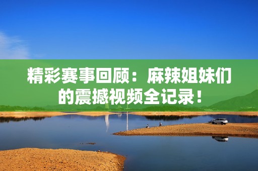 精彩赛事回顾：麻辣姐妹们的震撼视频全记录！