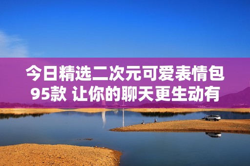 今日精选二次元可爱表情包95款 让你的聊天更生动有趣