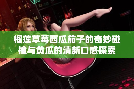 榴莲草莓西瓜茄子的奇妙碰撞与黄瓜的清新口感探索
