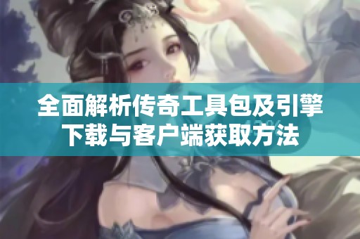 全面解析传奇工具包及引擎下载与客户端获取方法