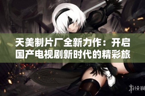 天美制片厂全新力作：开启国产电视剧新时代的精彩旅程