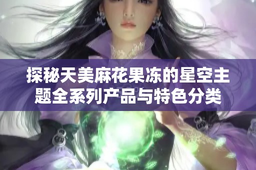 探秘天美麻花果冻的星空主题全系列产品与特色分类