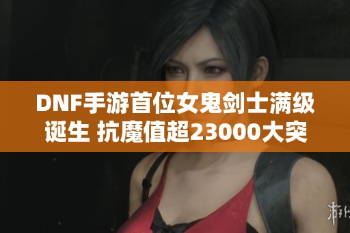 DNF手游首位女鬼剑士满级诞生 抗魔值超23000大突破