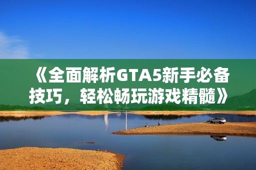 《全面解析GTA5新手必备技巧，轻松畅玩游戏精髓》