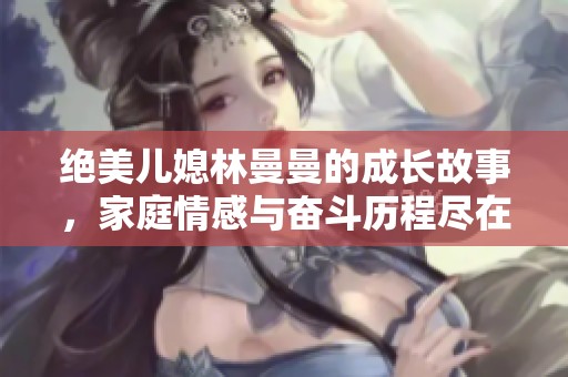 绝美儿媳林曼曼的成长故事，家庭情感与奋斗历程尽在其中