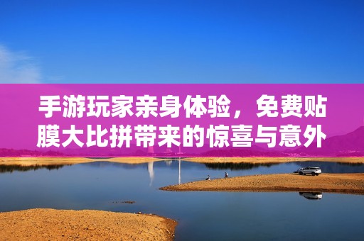 手游玩家亲身体验，免费贴膜大比拼带来的惊喜与意外之处