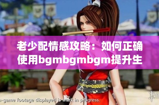 老少配情感攻略：如何正确使用bgmbgmbgm提升生活质量