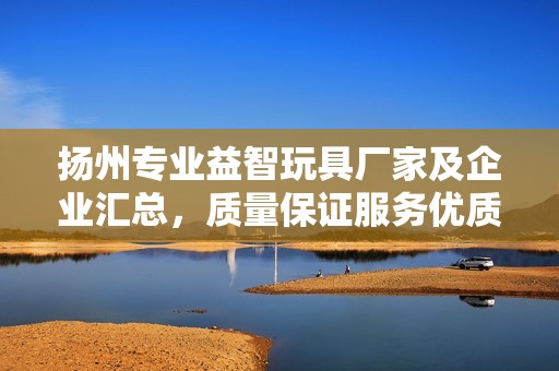扬州专业益智玩具厂家及企业汇总，质量保证服务优质