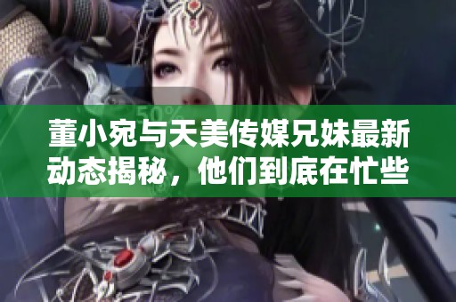 董小宛与天美传媒兄妹最新动态揭秘，他们到底在忙些什么