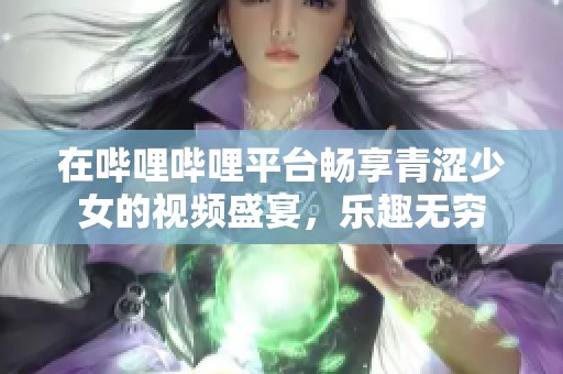 在哔哩哔哩平台畅享青涩少女的视频盛宴，乐趣无穷