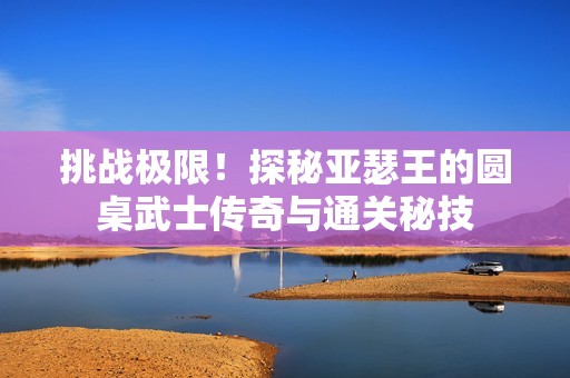 挑战极限！探秘亚瑟王的圆桌武士传奇与通关秘技