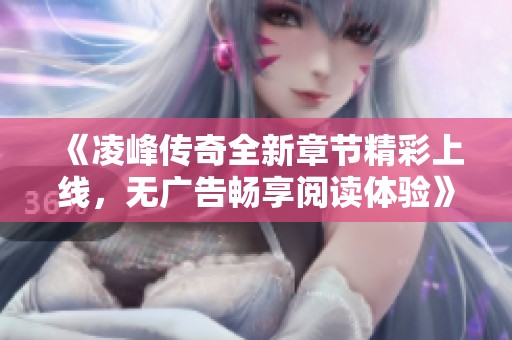 《凌峰传奇全新章节精彩上线，无广告畅享阅读体验》