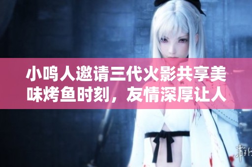 小鸣人邀请三代火影共享美味烤鱼时刻，友情深厚让人感动
