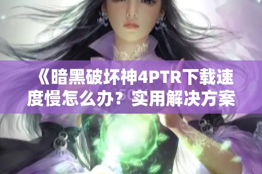 《暗黑破坏神4PTR下载速度慢怎么办？实用解决方案分享》