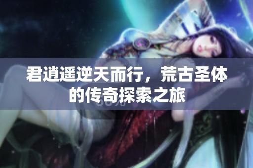 君逍遥逆天而行，荒古圣体的传奇探索之旅
