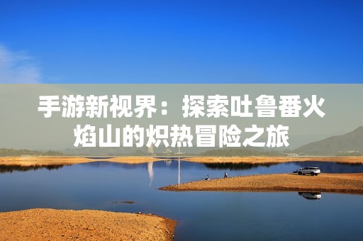 手游新视界：探索吐鲁番火焰山的炽热冒险之旅