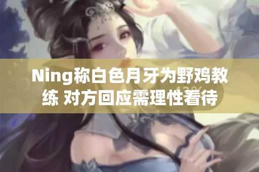 Ning称白色月牙为野鸡教练 对方回应需理性看待
