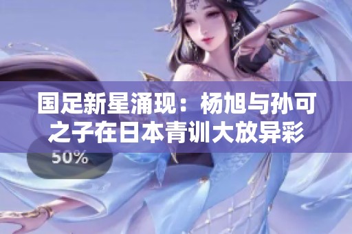 国足新星涌现：杨旭与孙可之子在日本青训大放异彩