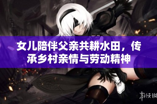 女儿陪伴父亲共耕水田，传承乡村亲情与劳动精神
